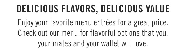 Delicious Flavors, Delicious Value Enjoy your favorite menu entrées for a great price. Check out our menu for flavorful options that you, your mates and your wallet will love.