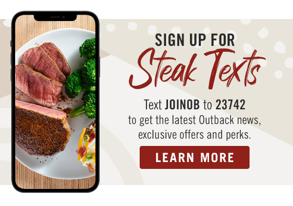 Sign Up For Steak Texts - Text JOINOB to 23742 to get the latest Outback news, exclusive offers and perks. Learn More