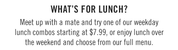 What's for lunch? Meet up with a mate and try one of our weekday lunch combos starting at $7.99, or enjoy lunch over the weekend and choose from our full menu.