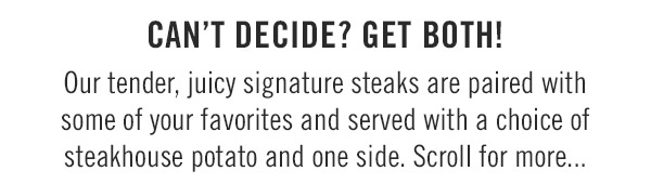 Can't decide? Get both!Our tender, juicy signature steaks are paired with some of your favorites and served with a choice of steakhouse potato and one side. Scroll for more...