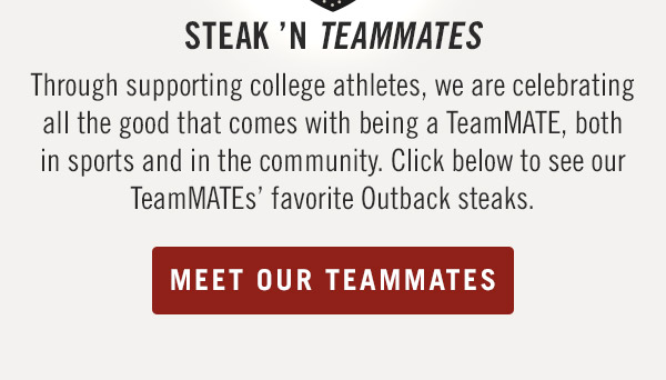 Steak 'N Teammates                            Through supporting college athletes, we are celebrating all the good that comes with being a TeamMATE, both in sports and in the community. Click below to see our TeamMATEs' favorite Outback steaks. Meet Your Team Mates