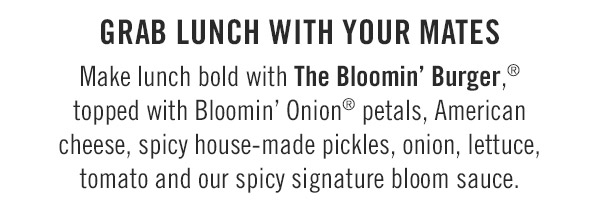 Grab lunch with your mates                            Make lunch bold with The Bloomin' Burger,® topped with Bloomin' Onion® petals, American cheese, spicy house-made pickles, onion, lettuce, tomato and our spicy signature bloom sauce.