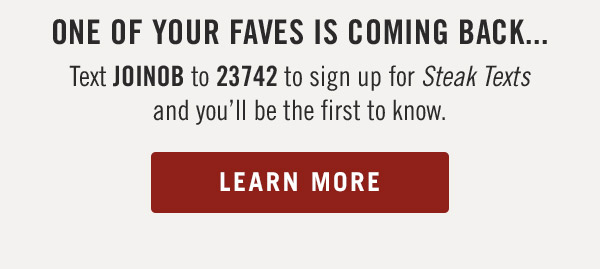 One of Your faves is coming back...Text JOINOB to 23742 to sign up for Steak Texts and you'll be the first to know. Learn more