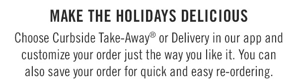 Make the holidays Delicious Choose Curbside Take-Away® or Delivery in our app and customize your order just the way you like it. You can also save your order for quick and easy re-ordering.