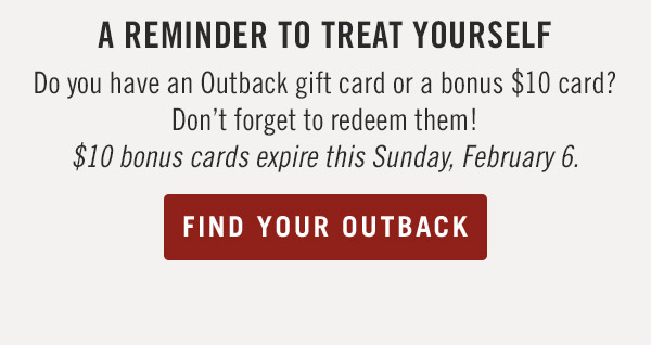 A Reminder to Treat YourselfDo you have an Outback gift card or a bonus $10 card? Don't forget to redeem them! $10 bonus cards expire this Sunday, February 6.