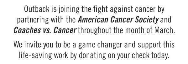 Outback is joining the fight against cancer by partnering with the American Cancer Society and Coaches vs. Cancer throughout the month of March. We invite you to be a game changer and support this life-saving work by donating on your check today. 