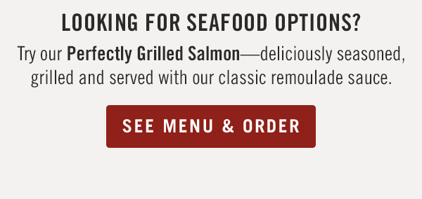 Looking for seafood options? Try our Perfectly Grilled Salmon—deliciously seasoned, grilled and served with our classic remoulade sauce.