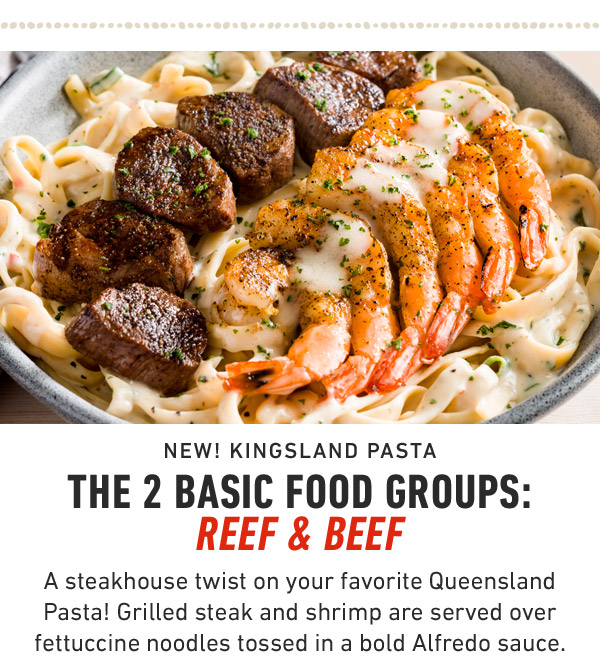 New! Kingsland Pasta             The 2 basic food groups: Reef & Beef A steakhouse twist on your favorite Queensland Pasta! Grilled steak and shrimp are served over fettuccine noodles tossed in a bold Alfredo sauce.