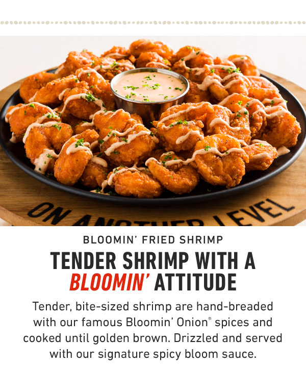 Bloomin' Fried Shrimp                            Tender Shrimp with a Bloomin' Attitude Tender, bite-sized shrimp are hand-breaded with our famous Bloomin' Onion® spices and cooked until golden brown. Drizzled and served with our signature spicy bloom sauce.