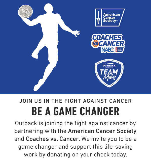 Join us in the fight against cancer Be a Game Changer Outback is joining the fight against cancer by partnering with the American Cancer Society and Coaches vs. Cancer. We invite you to be a game changer and support this life-saving work by donating on your check today.