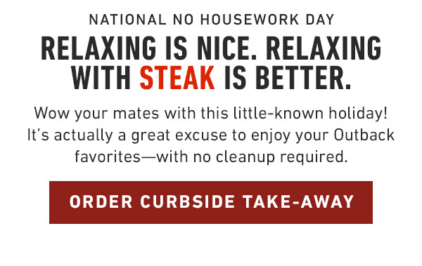 National No Housework Day                            Relaxing is nice. Relaxing with Steak is better. Wow your mates with this little-known holiday! It's actually a great excuse to enjoy your Outback favorites—with no cleanup required.