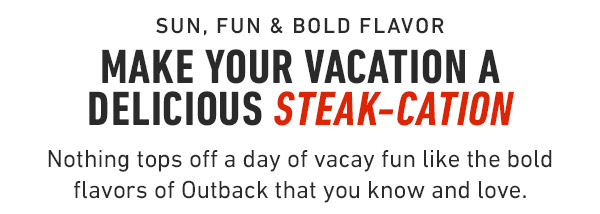 Sun, Fun & Bold Flavor Make your vacation a delicious Steak-Cation Nothing tops off a day of vacay fun like the bold flavors of Outback that you know and love.