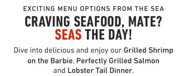 exciting Menu options from the sea Craving seafood, mate? Seas the day! Dive into delicious and enjoy our Grilled Shrimp on the Barbie, Perfectly Grilled Salmon and Lobster Tail Dinner.