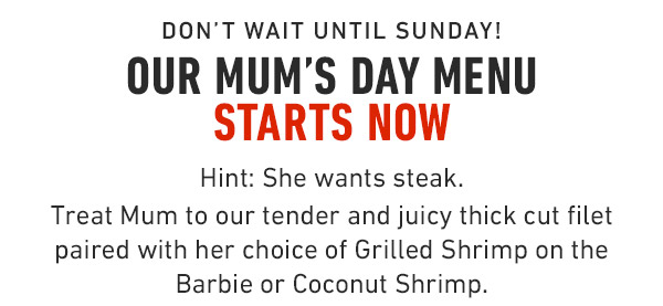 Don't wait until Sunday! Our Mum's Day Menu Starts Now Hint: She wants steak. Treat Mum to our tender and juicy thick cut filet paired with her choice of Grilled Shrimp on the Barbie or Coconut Shrimp.