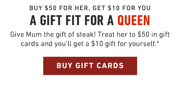 Buy $50 for Her, get $10 for you A gift fit for a Queen Give Mum the gift of steak! Treat her to $50 in gift cards and you'll get a $10 gift for yourself.*