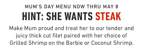 Mum's Day Menu Now Thru May 8 Hint: She wants steak Make Mum proud and treat her to our tender and juicy thick cut filet paired with her choice of Grilled Shrimp on the Barbie or Coconut Shrimp.