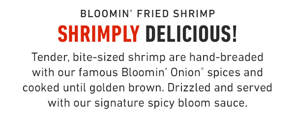 Bloomin' Fried Shrimp Shrimply delicious! Tender, bite-sized shrimp are hand-breaded with our famous Bloomin' Onion® spices and cooked until golden brown. Drizzled and served with our signature spicy bloom sauce.
