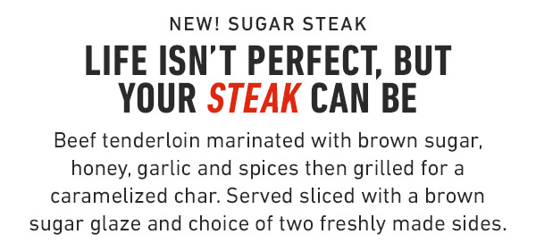 New! Sugar Steak Life isn't perfect, but your Steak can be Beef tenderloin marinated with brown sugar, honey, garlic and spices then grilled for a caramelized char. Served sliced with a brown sugar glaze and choice of two freshly made sides.