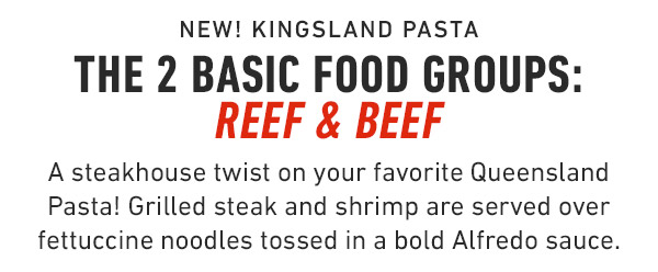 New! Kingsland Pasta The 2 basic food groups: Reef & Beef A steakhouse twist on your favorite Queensland Pasta! Grilled steak and shrimp are served over fettuccine noodles tossed in a bold Alfredo sauce.
