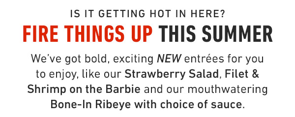 Is it getting hot in here? Fire things up this summer We've got bold, exciting NEW entrées for you to enjoy, like our Strawberry Salad, Filet & Shrimp on the Barbie and our mouthwatering Bone-In Ribeye with choice of sauce.