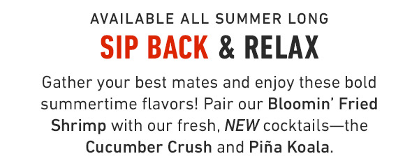 Available all summer long Sip back & relax Gather your best mates and enjoy these bold summertime flavors! Pair our Bloomin' Fried Shrimp with our fresh, NEW cocktails—the Cucumber Crush and Piña Koala.