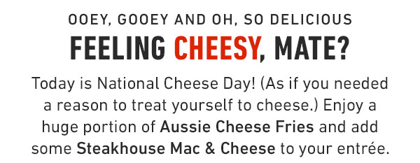 Ooey, Gooey and oh, so delicious Feeling cheesy, mate? Today is National Cheese Day! (As if you needed a reason to treat yourself to cheese.) Enjoy a huge portion of Aussie Cheese Fries and add some Steakhouse Mac & Cheese to your entrée.