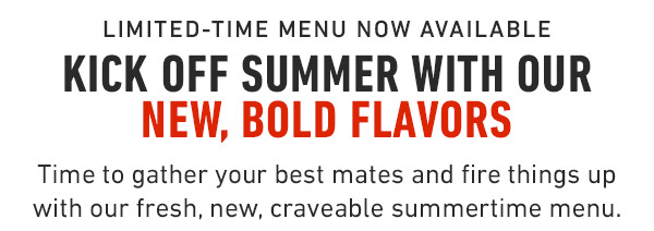 Limited-Time Menu now available Kick off summer with our new, Bold Flavors Time to gather your best mates and fire things up with our fresh, new, craveable summertime menu.