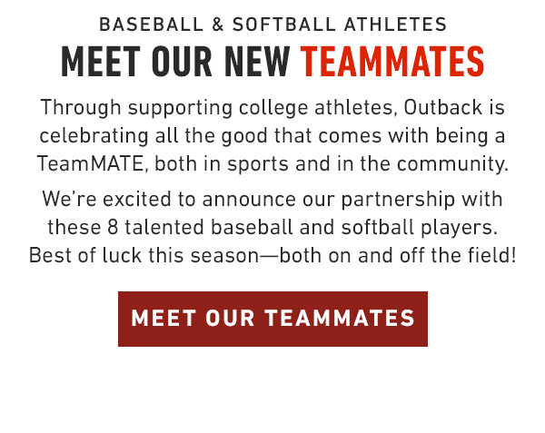 Baseball & Softball Athletes Meet our New TeamMates Through supporting college athletes, Outback is celebrating all the good that comes with being a TeamMATE, both in sports and in the community. We're excited to announce our partnership with these 8 talented baseball and softball players. Best of luck this season—both on and off the field!