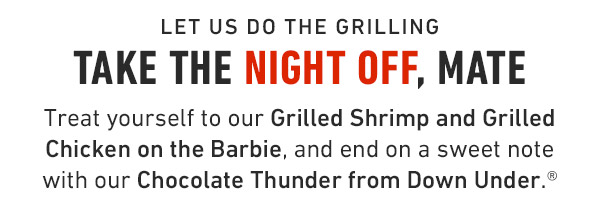 Let us do the grilling Take the Night off, Mate Treat yourself to our Grilled Shrimp and Grilled Chicken on the Barbie, and end on a sweet note with our Chocolate Thunder from Down Under.®