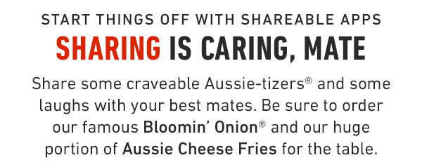 Start things off with shareable apps Sharing is caring, Mate Share some craveable Aussie-tizers® and some laughs with your best mates. Be sure to order our famous Bloomin' Onion® and our huge portion of Aussie Cheese Fries for the table.