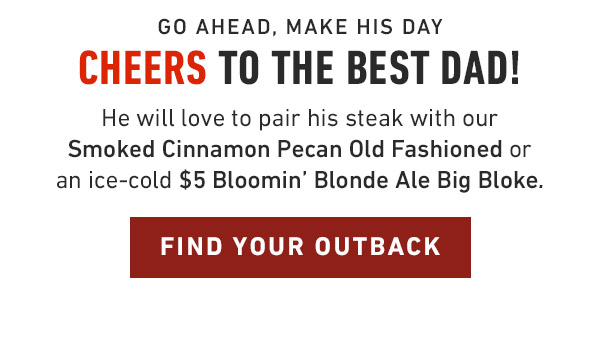 Go ahead, make his day             Cheers to the best dad! He will love to pair his steak with our Smoked Cinnamon Pecan Old Fashioned or an ice-cold $5 Bloomin' Blonde Ale Big Bloke. Find Your Outback