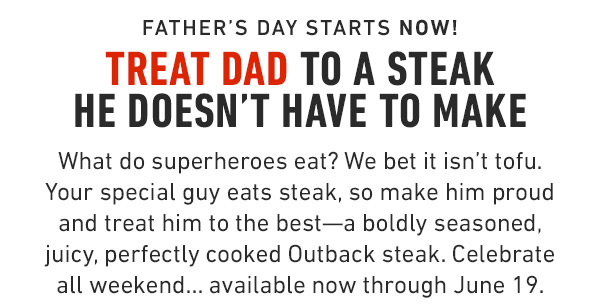 Father's Day starts now! Treat Dad to a steak he doesn't have to make What do superheroes eat? We bet it isn't tofu. Your special guy eats steak, so make him proud and treat him to the best—a boldly seasoned, juicy, perfectly cooked Outback steak. Celebrate all weekend... available now through June 19.