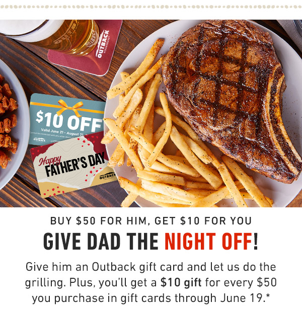 Buy $50 for him, Get $10 for you Give Dad the night off! Give him an Outback gift card and let us do the grilling. Plus, you'll get a $10 gift for every $50 you purchase in gift cards through June 19.*