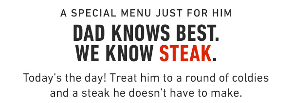 A special menu just for him Dad knows best. We know Steak. Today's the day! Treat him to a round of coldies and a steak he doesn't have to make.