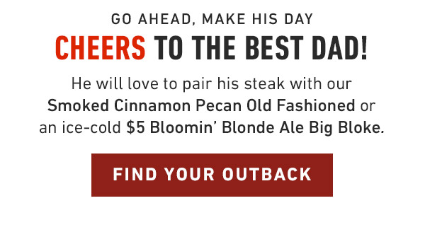 Go ahead, make his day Cheers to the best dad! He will love to pair his steak with our Smoked Cinnamon Pecan Old Fashioned or an ice-cold $5 Bloomin' Blonde Ale Big Bloke.