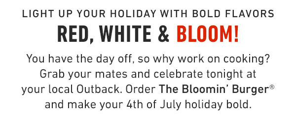 Light up your holiday with bold flavors Red, White & Bloom!             You have the day off, so why work on cooking? Grab your mates and celebrate tonight at your local Outback. Order The Bloomin' Burger® and make your 4th of July holiday bold.