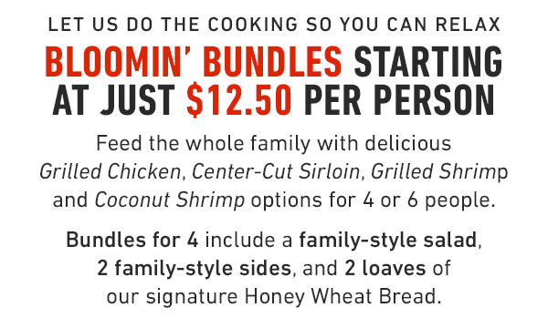 Let us Do The Cooking so you can relax Bloomin' Bundles starting at just $12.50 Per Person    Feed the whole family with delicious Grilled Chicken, Center-Cut Sirloin, Grilled Shrimp and Coconut Shrimp options for 4 or 6 people.  Bundles for 4 include a family-style salad, 2 family-style sides, and 2 loaves of our signature Honey Wheat Bread.    