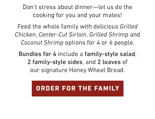 Don't stress about dinner—let us do the cooking for you and your mates!  Feed the whole family with delicious Grilled Chicken, Center-Cut Sirloin, Grilled Shrimp and Coconut Shrimp options for 4 or 6 people. Bundles for 4 include a family-style salad, 2 family-style sides, and 2 loaves of our signature Honey Wheat Bread.