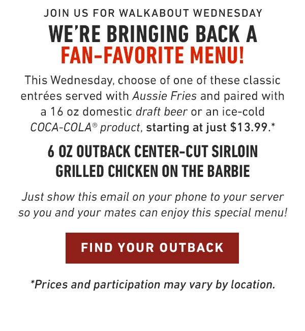 Join us for Walkabout Wednesday We're bringing back a Fan-Favorite menu! This Wednesday, choose of one of these classic entrées served with Aussie Fries and paired with a 16 oz domestic draft beer or an ice-cold COCA-COLA® product, starting at just $13.99.* 6 oz Outback Center-Cut Sirloin Grilled Chicken on the Barbie Just show this email on your phone to your server so you and your mates can enjoy this special menu! *Prices and participation may vary by location.             