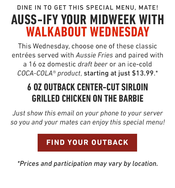 Join us for Walkabout Wednesday We're bringing back a Fan-Favorite menu! This Wednesday, choose of one of these classic entrées served with Aussie Fries and paired with a 16 oz domestic draft beer or an ice-cold COCA-COLA® product, starting at just $13.99.* 6 oz Outback Center-Cut Sirloin Grilled Chicken on the Barbie Just show this email on your phone to your server so you and your mates can enjoy this special menu! *Prices and participation may vary by location.             