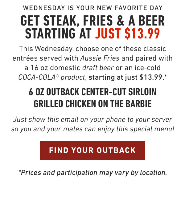 Wednesday is your new favorite day Get Steak, Fries & a Beer starting at just $13.99 This Wednesday, choose one of these classic entrées served with Aussie Fries and paired with a 16 oz domestic draft beer or an ice-cold COCA-COLA® product, starting at just $13.99.* 6 oz Outback Center-Cut Sirloin Grilled Chicken on the Barbie Just show this email on your phone to your server so you and your mates can enjoy this special menu! *Prices and participation may vary by location.