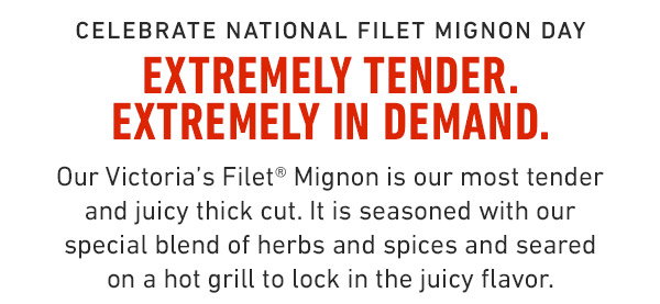 Celebrate National Filet Mignon Day extremely tender. extremely in demand. Our Victoria's Filet® Mignon is our most tender and juicy thick cut. It is seasoned with our special blend of herbs and spices and seared on a hot grill to lock in the juicy flavor.