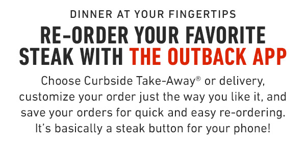 Dinner at your fingertips Re-Order your favorite steak with the Outback App Choose Curbside Take-Away® or delivery, customize your order just the way you like it, and save your orders for quick and easy re-ordering. It's basically a steak button for your phone!