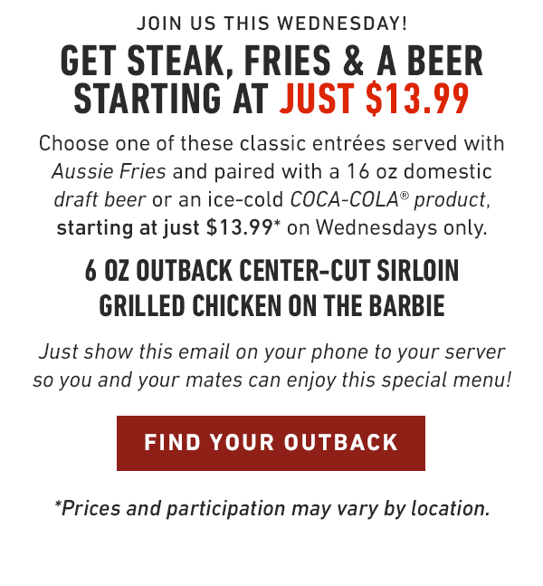 Join us this Wednesday! Get Steak, Fries & a Beer starting at just $13.99 Choose one of these classic entrées served with Aussie Fries and paired with a 16 oz domestic draft beer or an ice-cold COCA-COLA® product, starting at just $13.99* on Wednesdays only. 6 oz Outback Center-Cut Sirloin Grilled Chicken on the Barbie Just show this email on your phone to your server so you and your mates can enjoy this special menu! *Prices and participation may vary by location.