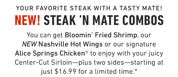 Your favorite steak with a tasty mate! New! Steak 'N Mate Combos You can get Bloomin' Fried Shrimp, our NEW Nashville Hot Wings or our signature Alice Springs Chicken® to enjoy with your juicy Center-Cut Sirloin—plus two sides—starting at just $16.99 for a limited time.*