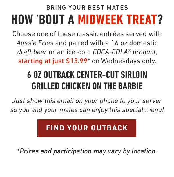 Bring your best mates How 'bout a midweek treat? Choose one of these classic entrées served with Aussie Fries and paired with a 16 oz domestic draft beer or an ice-cold COCA-COLA® product, starting at just $13.99* on Wednesdays only. 6 oz Outback Center-Cut Sirloin Grilled Chicken on the Barbie Just show this email on your phone to your server so you and your mates can enjoy this special menu! *Prices and participation may vary by location.