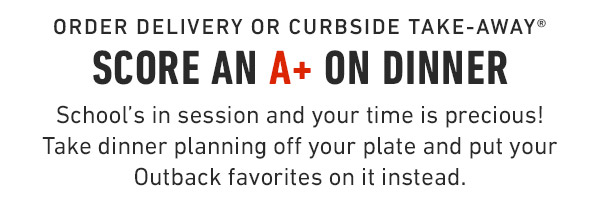 Order Delivery or Curbside Take-Away® Score an A+ on Dinner School's in session and your time is precious! Take dinner planning off your plate and put your Outback favorites on it instead. 