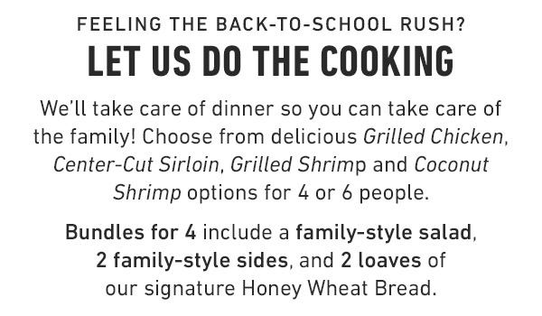 Feeling the back-to-school rush? Let us do the cooking We'll take care of dinner so you can take care of the family! Choose from delicious Grilled Chicken, Center-Cut Sirloin, Grilled Shrimp and Coconut Shrimp options for 4 or 6 people. Bundles for 4 include a family-style salad, 2 family-style sides, and 2 loaves of our signature Honey Wheat Bread.