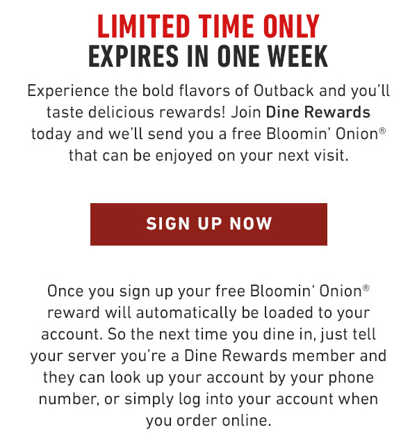 Experience the bold flavors of Outback and you'll taste delicious rewards! Join Dine Rewards today and we'll send you a free Bloomin' Onion® that can be enjoyed on your next visit.