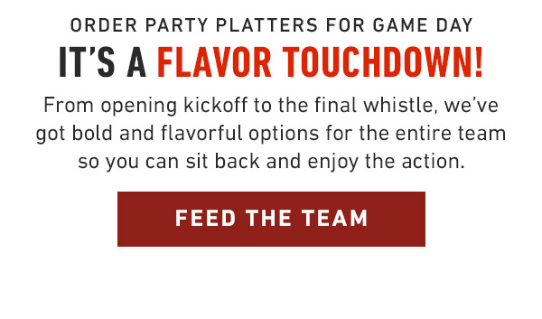 Order Party Platters for game Day It's a Flavor Touchdown! From opening kickoff to the final whistle, we've got bold and flavorful options for the entire team so you can sit back and enjoy the action.